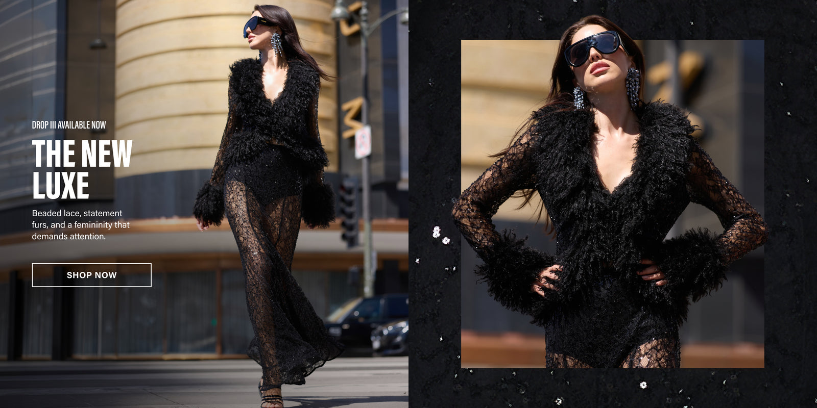 DROP THREE AVAILABLE NOW. THE NEW LUXE. BEADED LACE, STATEMENT FURS, AND A FEMINITY THAT DEMANDS ATTENTION.