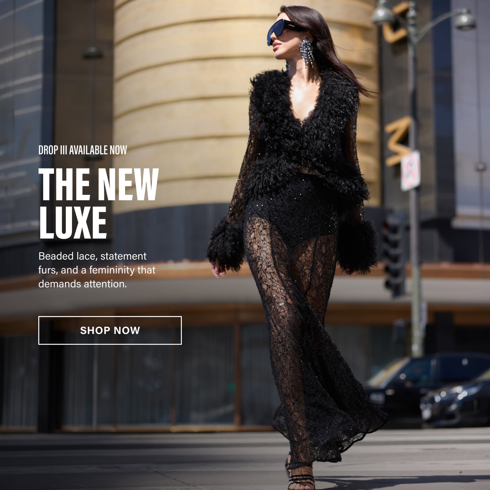 DROP THREE AVAILABLE NOW. THE NEW LUXE. BEADED LACE, STATEMENT FURS, AND A FEMINITY THAT DEMANDS ATTENTION.